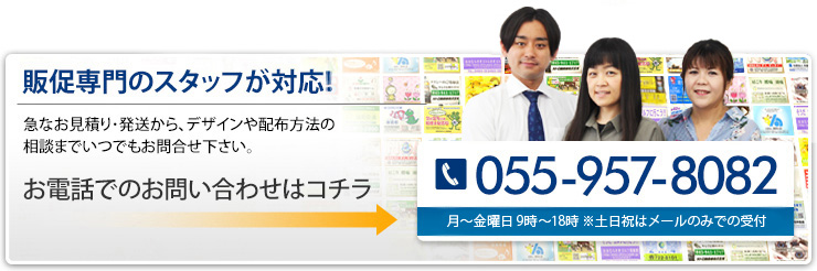 販促専門のスタッフが対応！ 急なお見積り・発送から、デザインや配布方法の相談までいつでもお問合せ下さい。 055-957-8082 月～金曜日 9時～18時 ※土日祝はメールのみで受付