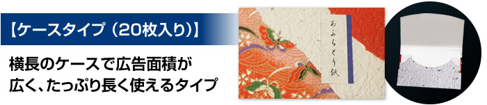 【ケースタイプ （20枚入り）】横長のスリムケースで広告面積が広く、たっぷり長く使えるタイプ