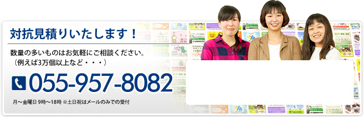 対抗見積りいたします！ 数量の多いものはお気軽にご相談ください。（例えば3万本以上など・・・） 055-957-8082 月～土曜日 9時～18時 ※祝日はメールのみで受付