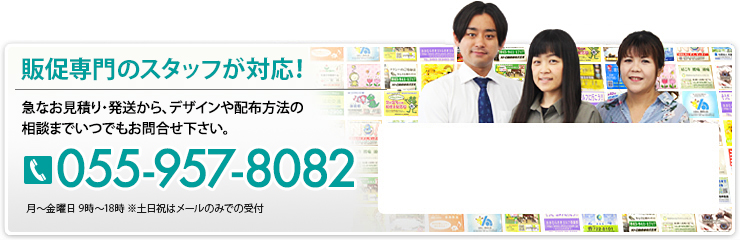 販促専門のスタッフが対応！ 急なお見積り・発送から、デザインや配布方法の相談までいつでもお問合せ下さい。 055-957-8082 月～土曜日 9時～18時 ※祝日はメールのみで受付