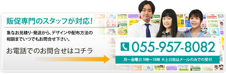 販促専門のスタッフが対応！ 急なお見積り・発送から、デザインや配布方法の相談までいつでもお問合せ下さい。 055-957-8082 月～金曜日 9時～18時 ※土日祝はメールのみで受付