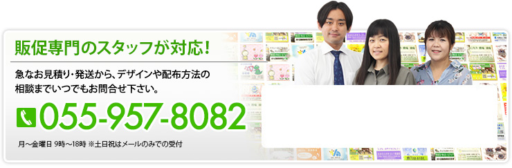 販促専門のスタッフが対応！ 急なお見積り・発送から、デザインや配布方法の相談までいつでもお問合せ下さい。 055-957-8082 月～土曜日 9時～18時 ※祝日はメールのみで受付