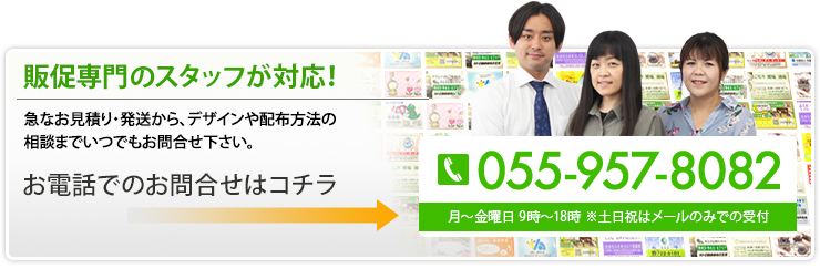 販促専門のスタッフが対応！ 急なお見積り・発送から、デザインや配布方法の相談までいつでもお問合せ下さい。 055-957-8082 月～金曜日 9時～18時 ※土日祝はメールのみで受付