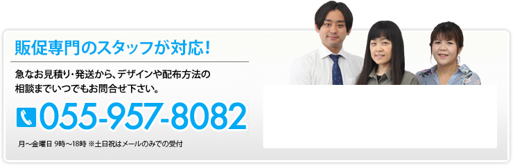 販促専門のスタッフが対応！ 急なお見積り・発送から、デザインや配布方法の相談までいつでもお問合せ下さい。 055-957-8082 月～土曜日 9時～18時 ※祝日はメールのみで受付