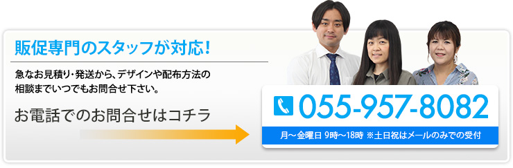 販促専門のスタッフが対応！ 急なお見積り・発送から、デザインや配布方法の相談までいつでもお問合せ下さい。 055-957-8082 月～金曜日 9時～18時 ※土日祝はメールのみで受付