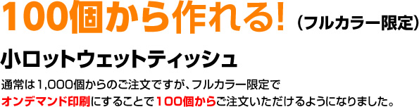 100個から作れる！（フルカラー限定）　小口ロットウェットティッシュ　通常は1,000個からのご注文ですが、フルカラー限定でオンデマンド印刷にすることで100個からご注文いただけるようになりました。