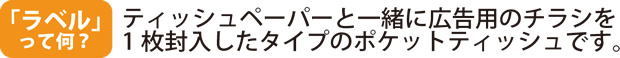 ラベルって何？　販促ポケットティッシュの中でも最も人気のタイプです。ティッシュペーパーと一緒に封入されている広告用のチラシのことを「ラベル」といいます。ティッシュを使い切るまでラベルは取り出せないので広告効果が長持ちします。